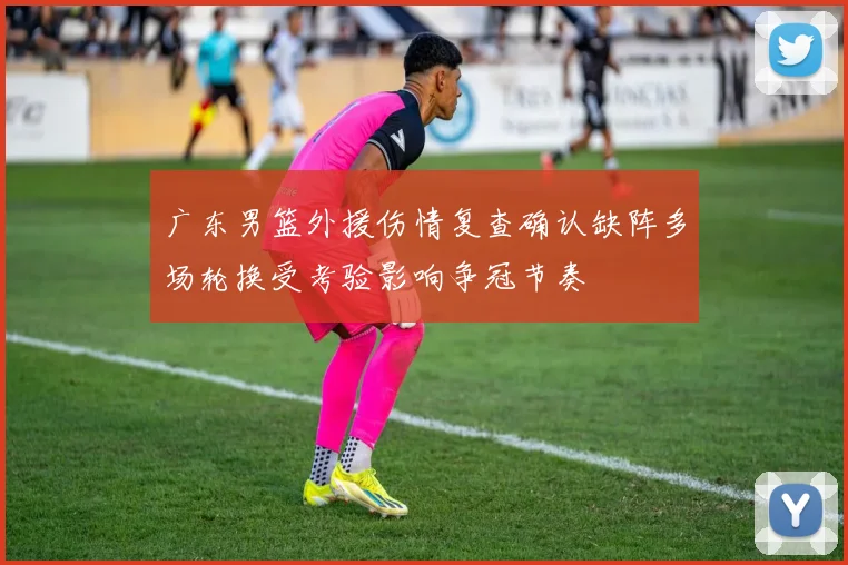 广东男篮外援伤情复查确认缺阵多场轮换受考验影响争冠节奏