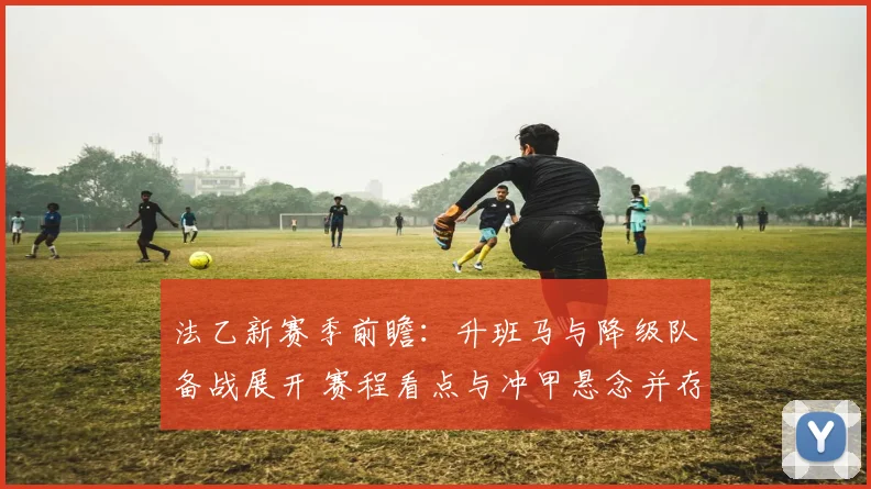 法乙新赛季前瞻：升班马与降级队备战展开 赛程看点与冲甲悬念并存