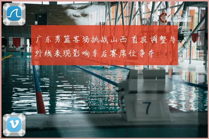 广东男篮客场挑战山西 首发调整与外线表现影响季后赛席位争夺