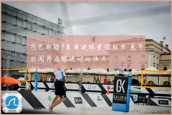 范巴斯滕0度角进球重现经典 意甲旧闻再成球迷讨论焦点