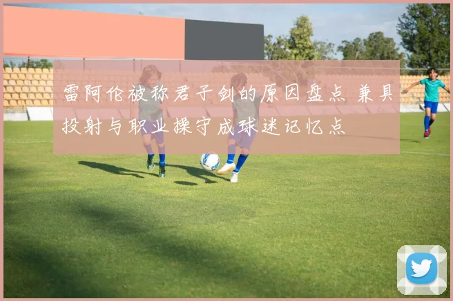 雷阿伦被称君子剑的原因盘点 兼具投射与职业操守成球迷记忆点