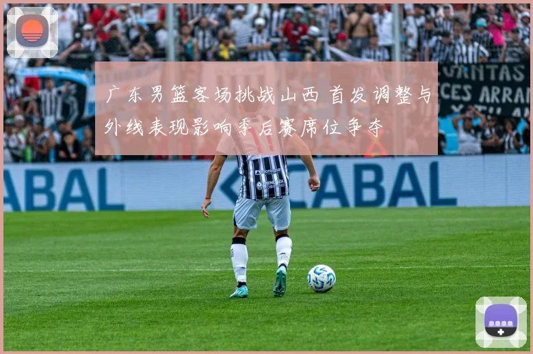 广东男篮客场挑战山西 首发调整与外线表现影响季后赛席位争夺