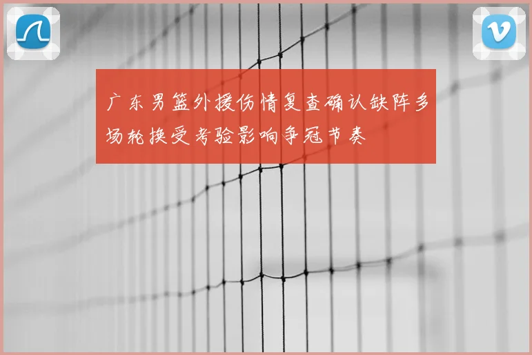 广东男篮外援伤情复查确认缺阵多场轮换受考验影响争冠节奏