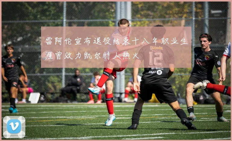 雷阿伦宣布退役结束十八年职业生涯曾效力凯尔特人热火