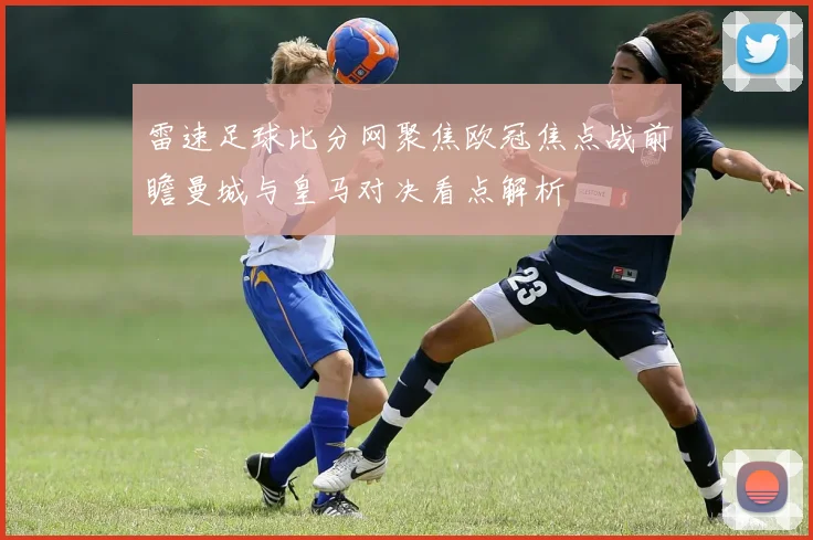 雷速足球比分网聚焦欧冠焦点战前瞻曼城与皇马对决看点解析