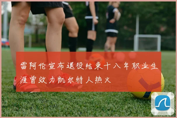 雷阿伦宣布退役结束十八年职业生涯曾效力凯尔特人热火