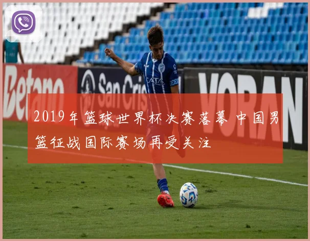 2019年篮球世界杯决赛落幕 中国男篮征战国际赛场再受关注