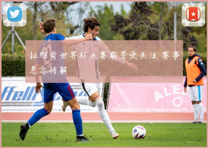 拉维奇世界杯决赛前景受关注 赛事悬念待解
