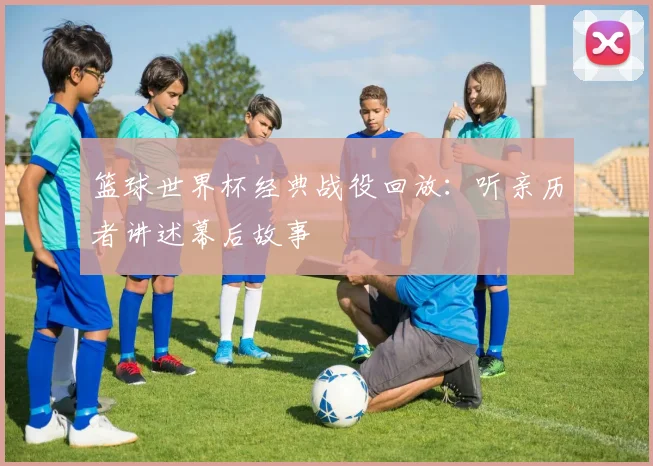 篮球世界杯经典战役回放：听亲历者讲述幕后故事