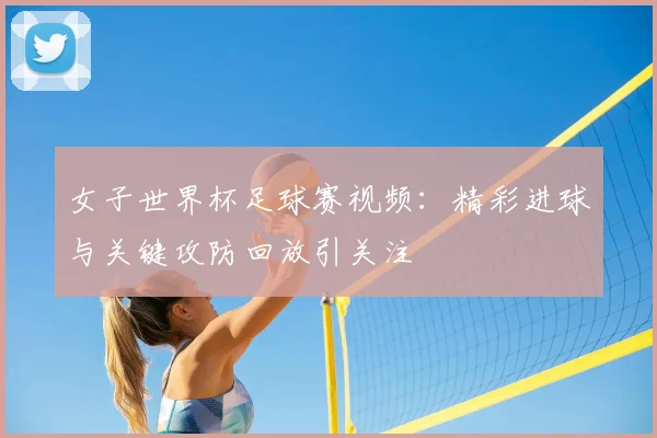 女子世界杯足球赛视频:精彩进球与关键攻防回放引关注