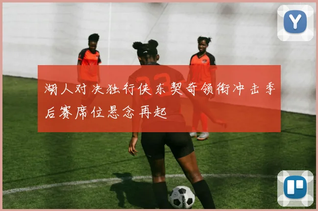 湖人对决独行侠东契奇领衔冲击季后赛席位悬念再起