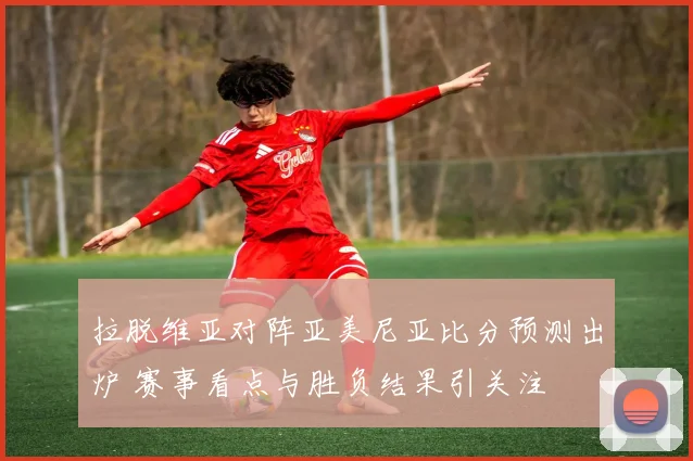 拉脱维亚对阵亚美尼亚比分预测出炉 赛事看点与胜负结果引关注