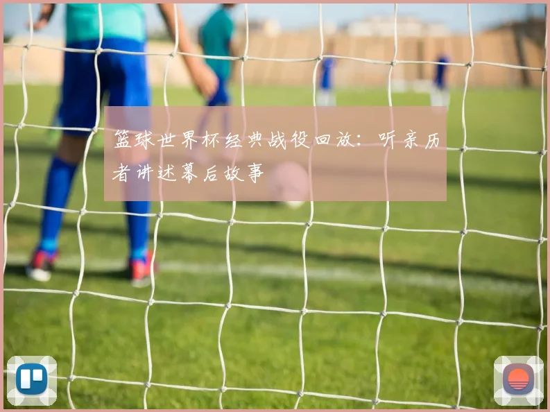 篮球世界杯经典战役回放：听亲历者讲述幕后故事