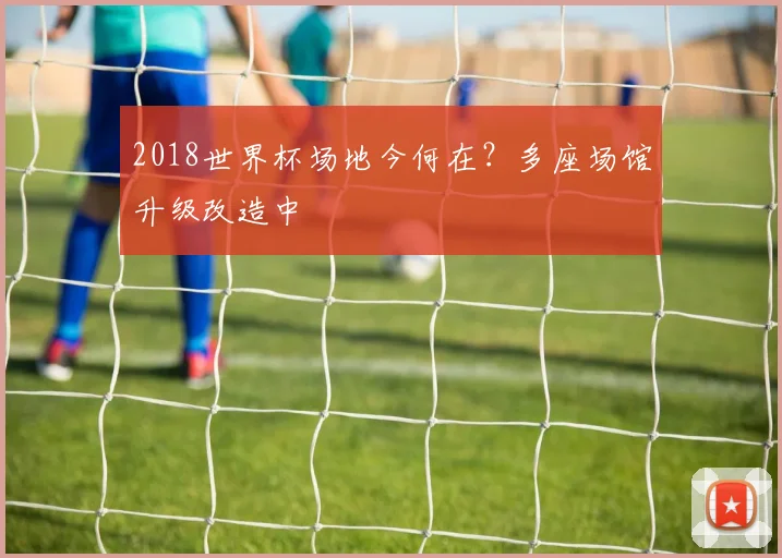 2018世界杯场地今何在？多座场馆升级改造中