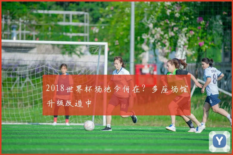 2018世界杯场地今何在？多座场馆升级改造中