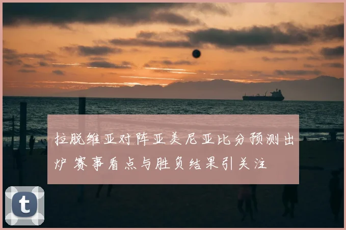 拉脱维亚对阵亚美尼亚比分预测出炉 赛事看点与胜负结果引关注