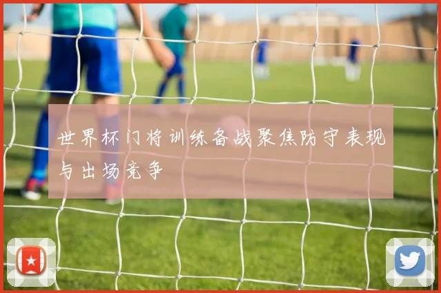世界杯门将训练备战聚焦防守表现与出场竞争