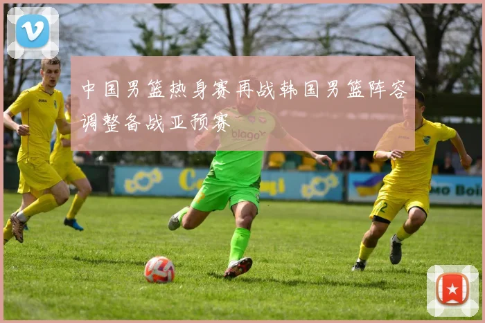 中国男篮热身赛再战韩国男篮阵容调整备战亚预赛