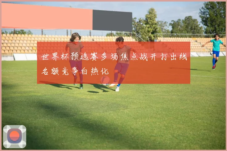 世界杯预选赛多场焦点战开打出线名额竞争白热化