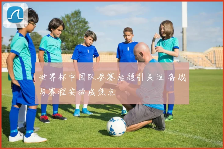 世界杯中国队参赛话题引关注 备战与赛程安排成焦点