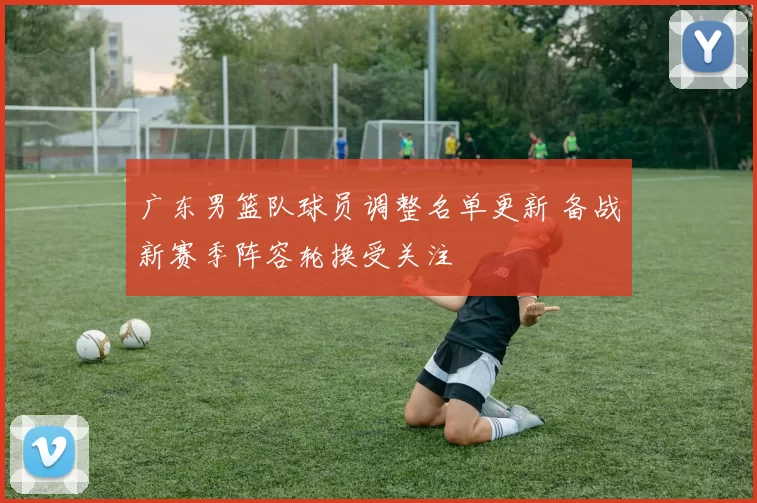 广东男篮队球员调整名单更新 备战新赛季阵容轮换受关注