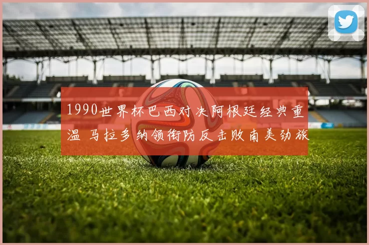 1990世界杯巴西对决阿根廷经典重温 马拉多纳领衔防反击败南美劲旅