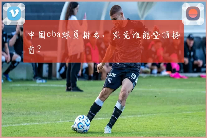 中国cba球员排名，究竟谁能登顶榜首？