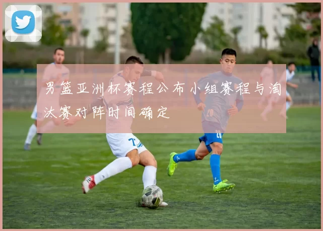 男篮亚洲杯赛程公布小组赛程与淘汰赛对阵时间确定