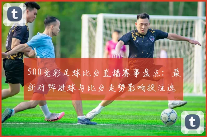 500竞彩足球比分直播赛事盘点:最新对阵进球与比分走势影响投注选择