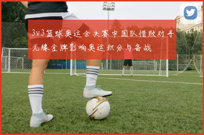 3v3篮球奥运会决赛中国队惜败对手无缘金牌影响奥运积分与备战