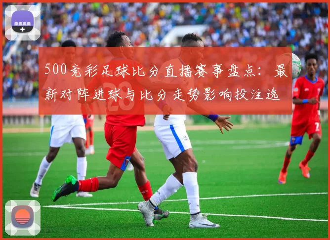 500竞彩足球比分直播赛事盘点：最新对阵进球与比分走势影响投注选择