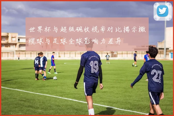 世界杯与超级碗收视率对比揭示橄榄球与足球全球影响力差异