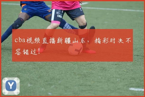 cba视频直播新疆山东,精彩对决不容错过!