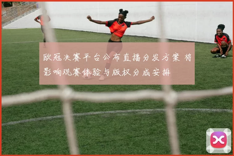 欧冠决赛平台公布直播分发方案 将影响观赛体验与版权分成安排