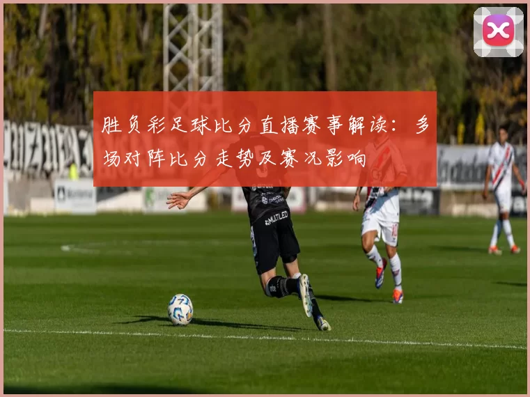 胜负彩足球比分直播赛事解读:多场对阵比分走势及赛况影响