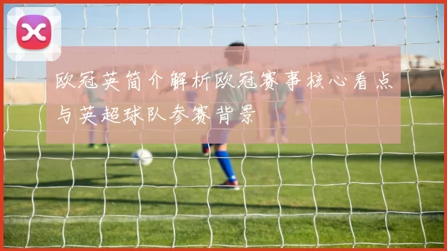 欧冠英简介解析欧冠赛事核心看点与英超球队参赛背景