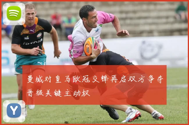 曼城对皇马欧冠交锋再启双方争夺晋级关键主动权