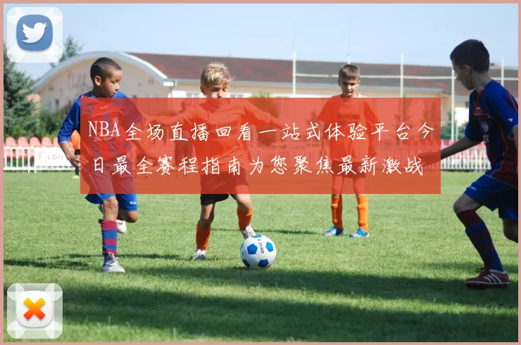 NBA全场直播回看一站式体验平台今日最全赛程指南为您聚焦最新激战