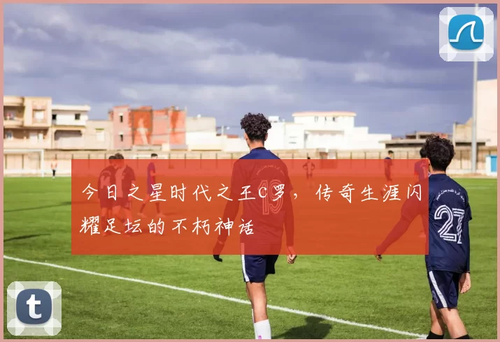 今日之星时代之王c罗，传奇生涯闪耀足坛的不朽神话