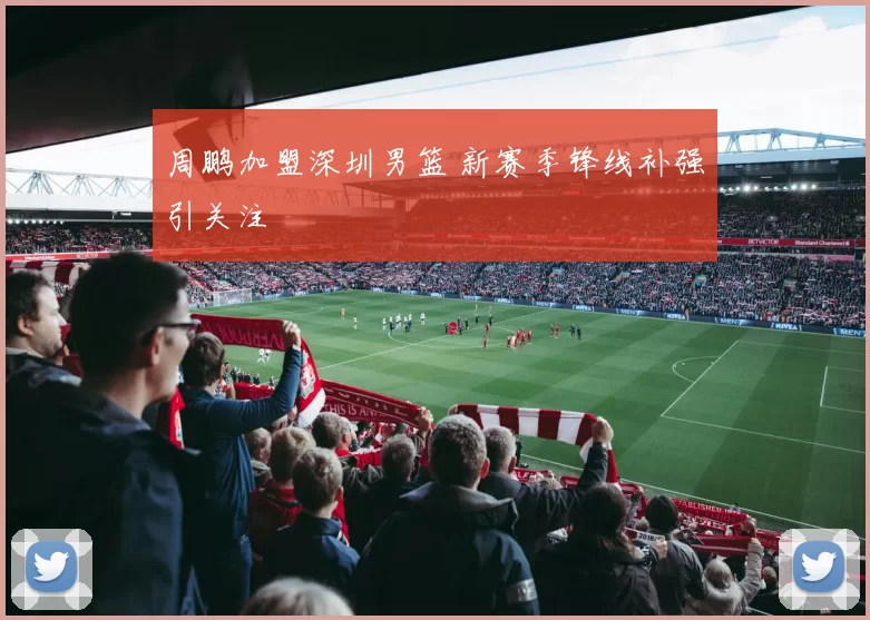 周鹏加盟深圳男篮 新赛季锋线补强引关注