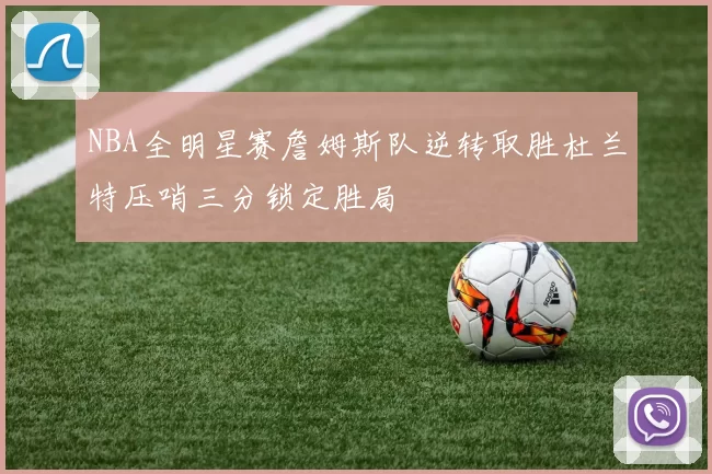 NBA全明星赛詹姆斯队逆转取胜杜兰特压哨三分锁定胜局