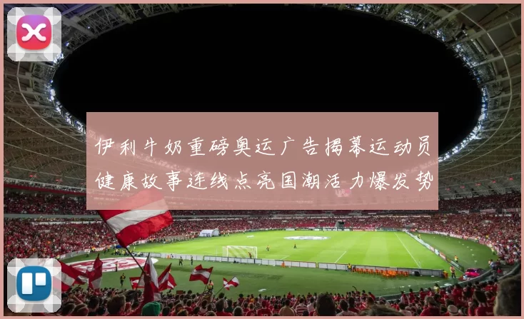 伊利牛奶重磅奥运广告揭幕运动员健康故事连线点亮国潮活力爆发势