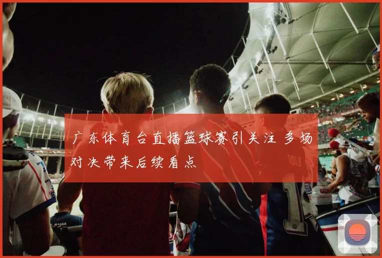 广东体育台直播篮球赛引关注 多场对决带来后续看点