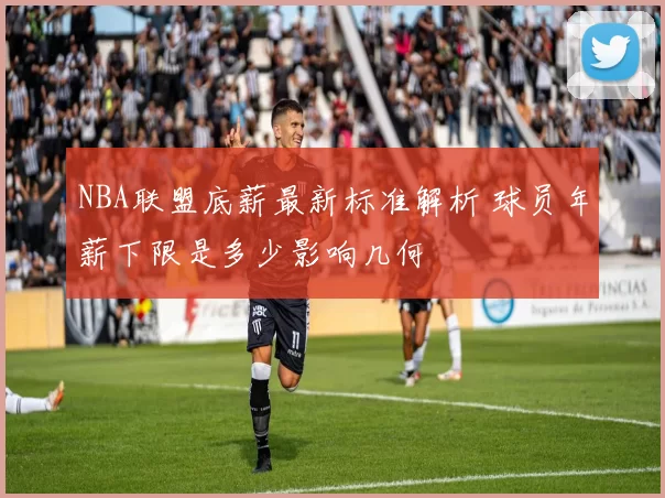 NBA联盟底薪最新标准解析 球员年薪下限是多少影响几何