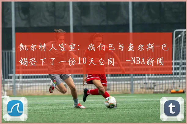 凯尔特人官宣：我们已与查尔斯-巴锡签下了一份10天合同️-NBA新闻