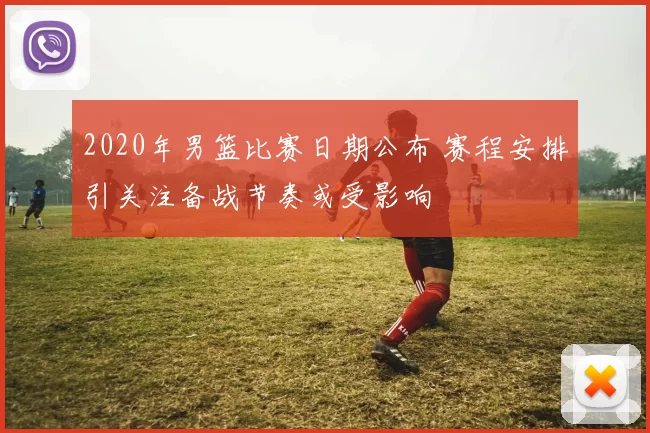 2020年男篮比赛日期公布 赛程安排引关注备战节奏或受影响