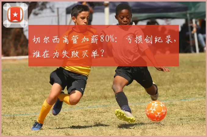 切尔西高管加薪80%：亏损创纪录，谁在为失败买单？