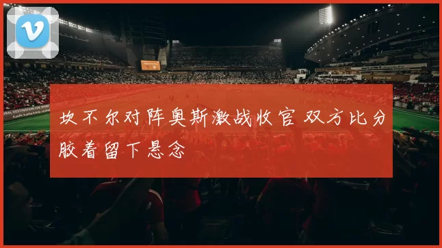 坎不尔对阵奥斯激战收官 双方比分胶着留下悬念