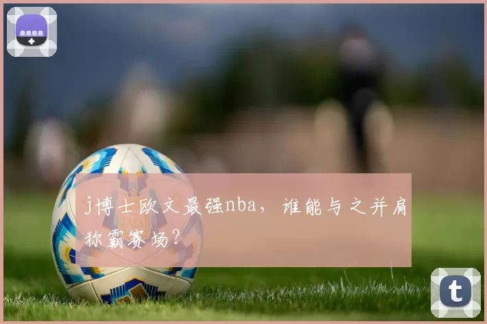 j博士欧文最强nba，谁能与之并肩称霸赛场？