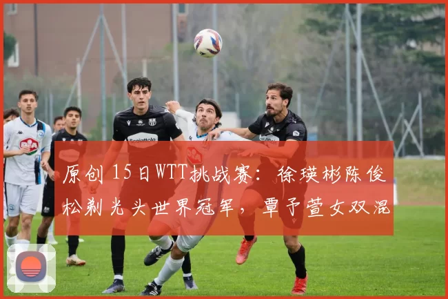 原创 15日WTT挑战赛：徐瑛彬陈俊松剃光头世界冠军，覃予萱女双混双一同晋级
